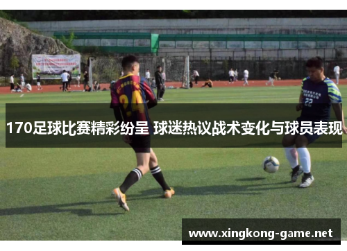 170足球比赛精彩纷呈 球迷热议战术变化与球员表现