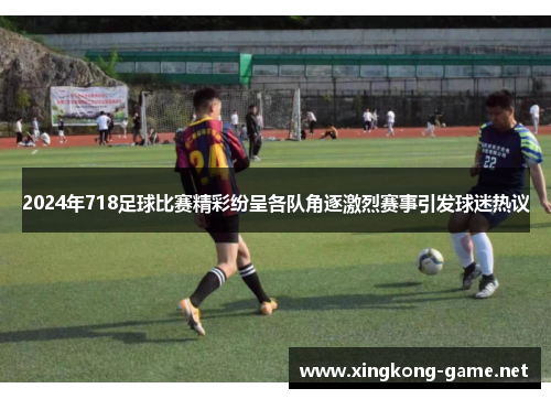 2024年718足球比赛精彩纷呈各队角逐激烈赛事引发球迷热议